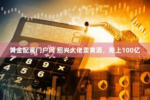 黄金配资门户网 绍兴大佬卖黄酒，飚上100亿