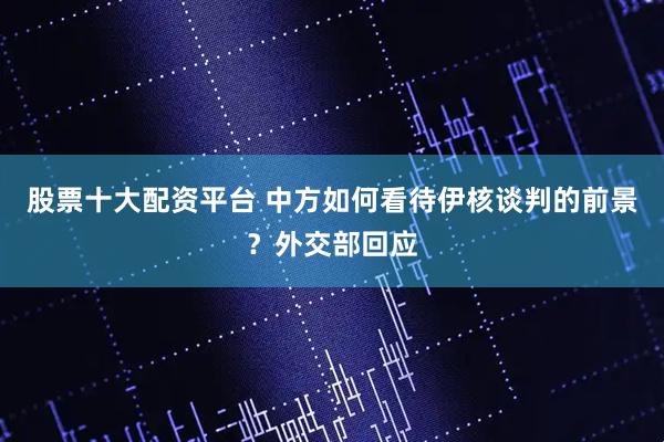 股票十大配资平台 中方如何看待伊核谈判的前景？外交部回应
