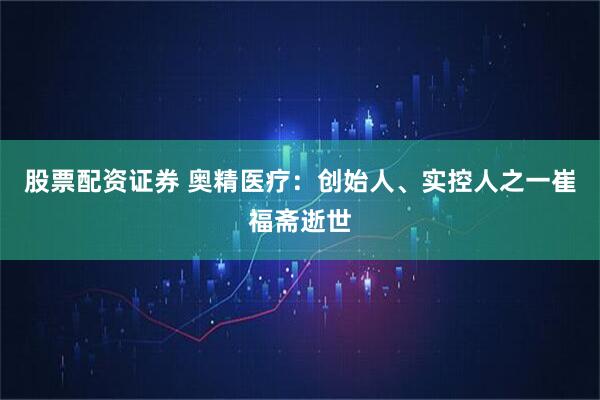 股票配资证券 奥精医疗：创始人、实控人之一崔福斋逝世