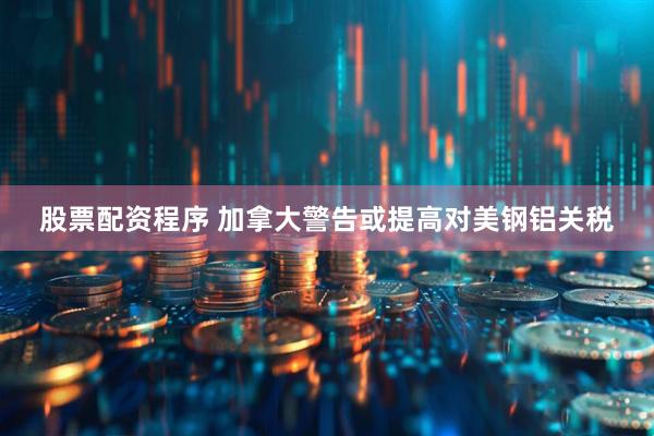 股票配资程序 加拿大警告或提高对美钢铝关税