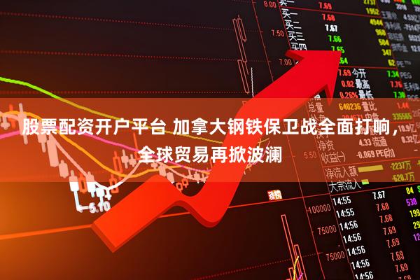 股票配资开户平台 加拿大钢铁保卫战全面打响，全球贸易再掀波澜