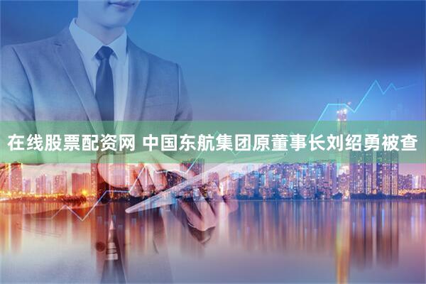 在线股票配资网 中国东航集团原董事长刘绍勇被查