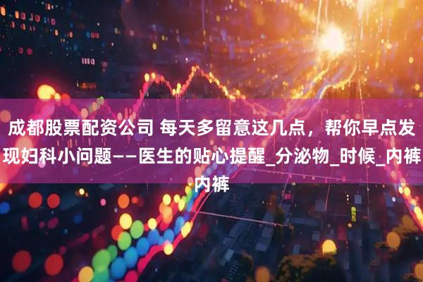 成都股票配资公司 每天多留意这几点，帮你早点发现妇科小问题——医生的贴心提醒_分泌物_时候_内裤
