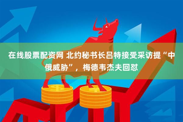 在线股票配资网 北约秘书长吕特接受采访提“中俄威胁”，梅德韦杰夫回怼