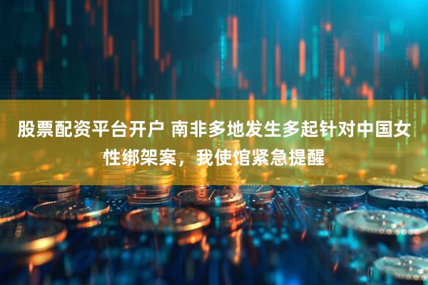 股票配资平台开户 南非多地发生多起针对中国女性绑架案，我使馆紧急提醒