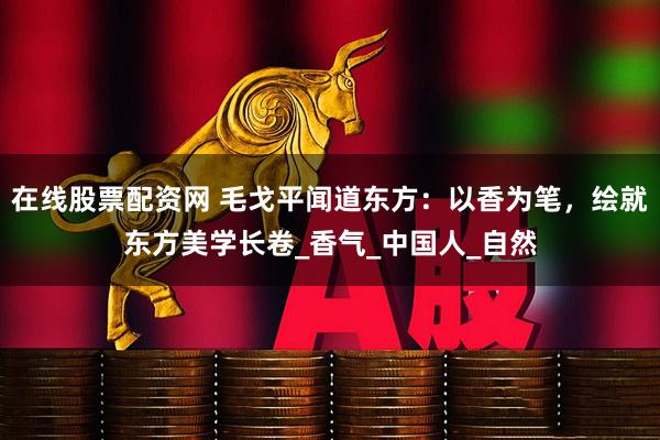 在线股票配资网 毛戈平闻道东方：以香为笔，绘就东方美学长卷_香气_中国人_自然