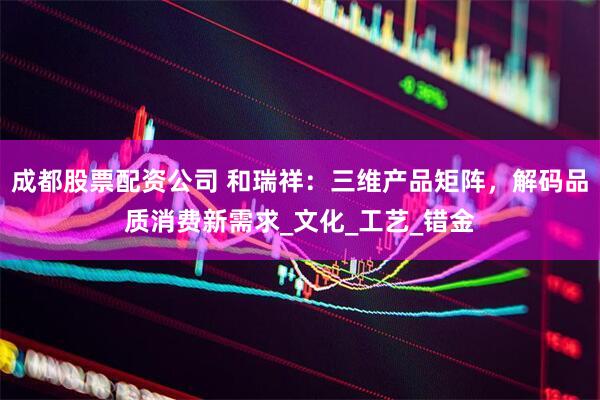成都股票配资公司 和瑞祥：三维产品矩阵，解码品质消费新需求_文化_工艺_错金