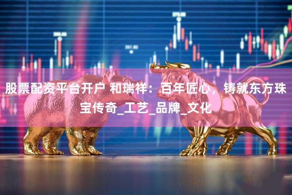 股票配资平台开户 和瑞祥：百年匠心，铸就东方珠宝传奇_工艺_品牌_文化