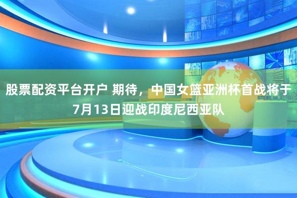 股票配资平台开户 期待，中国女篮亚洲杯首战将于7月13日迎战印度尼西亚队