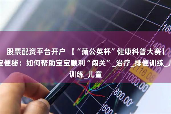 股票配资平台开户 【“蒲公英杯”健康科普大赛】宝宝便秘：如何帮助宝宝顺利“闯关”_治疗_排便训练_儿童