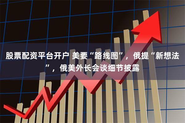 股票配资平台开户 美要“路线图”，俄提“新想法”，俄美外长会谈细节披露