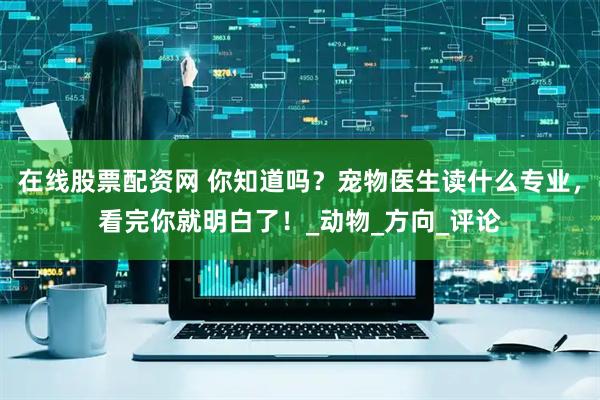 在线股票配资网 你知道吗？宠物医生读什么专业，看完你就明白了！_动物_方向_评论