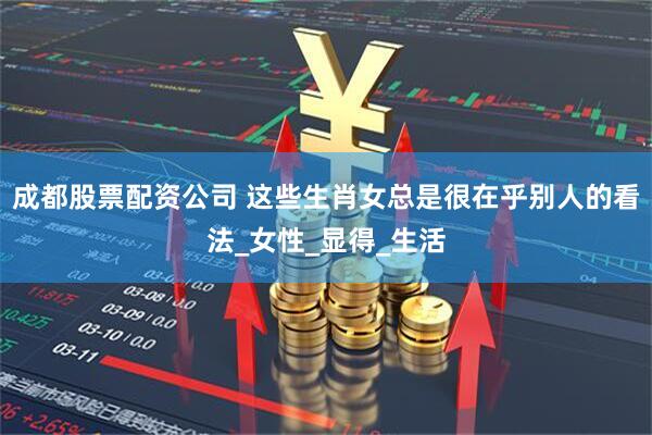 成都股票配资公司 这些生肖女总是很在乎别人的看法_女性_显得_生活