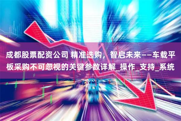 成都股票配资公司 精准选购，智启未来——车载平板采购不可忽视的关键参数详解_操作_支持_系统