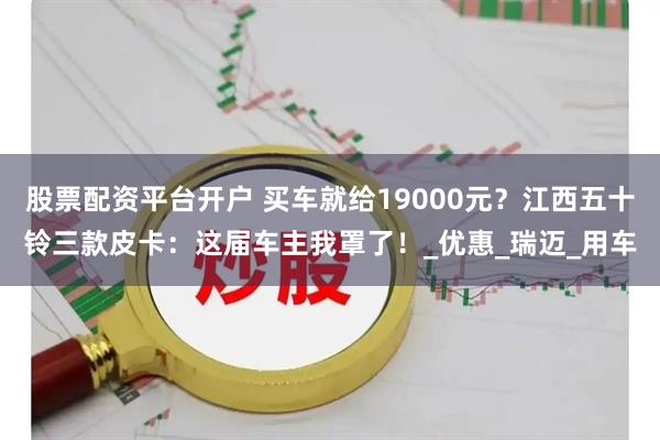 股票配资平台开户 买车就给19000元？江西五十铃三款皮卡：这届车主我罩了！_优惠_瑞迈_用车
